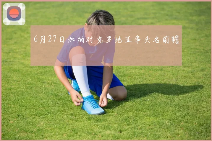 6月27日加纳对克罗地亚争头名前瞻
