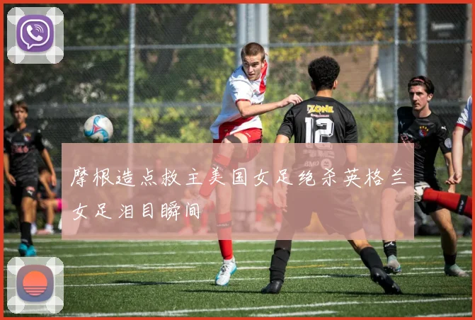 摩根造点救主美国女足绝杀英格兰女足泪目瞬间