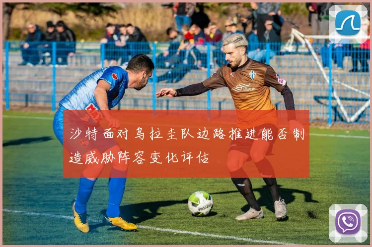 沙特面对乌拉圭队边路推进能否制造威胁阵容变化评估
