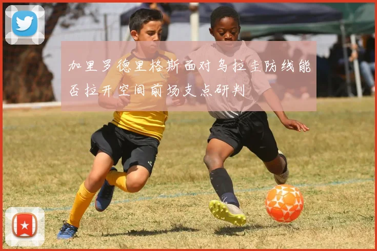 加里罗德里格斯面对乌拉圭防线能否拉开空间前场支点研判