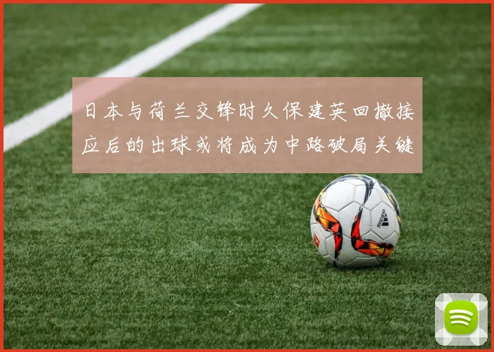 日本与荷兰交锋时久保建英回撤接应后的出球或将成为中路破局关键