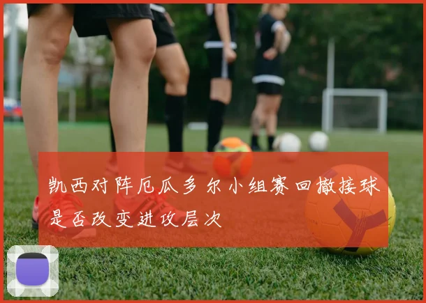凯西对阵厄瓜多尔小组赛回撤接球是否改变进攻层次