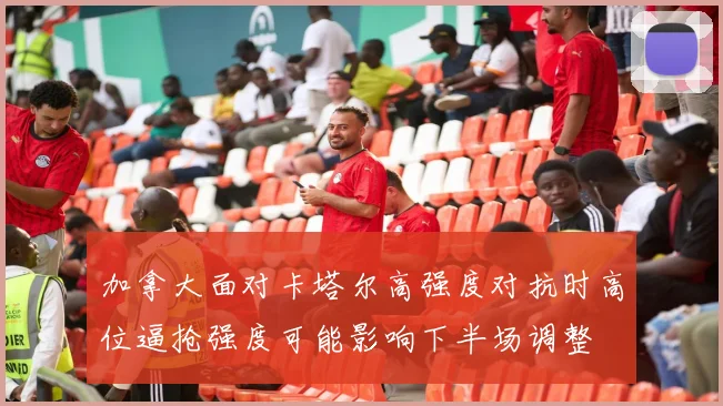 加拿大面对卡塔尔高强度对抗时高位逼抢强度可能影响下半场调整