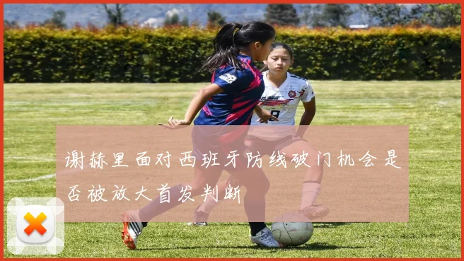 谢赫里面对西班牙防线破门机会是否被放大首发判断
