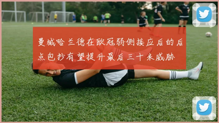 曼城哈兰德在欧冠弱侧接应后的后点包抄有望提升最后三十米威胁