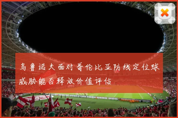 乌鲁诺夫面对哥伦比亚防线定位球威胁能否释放价值评估