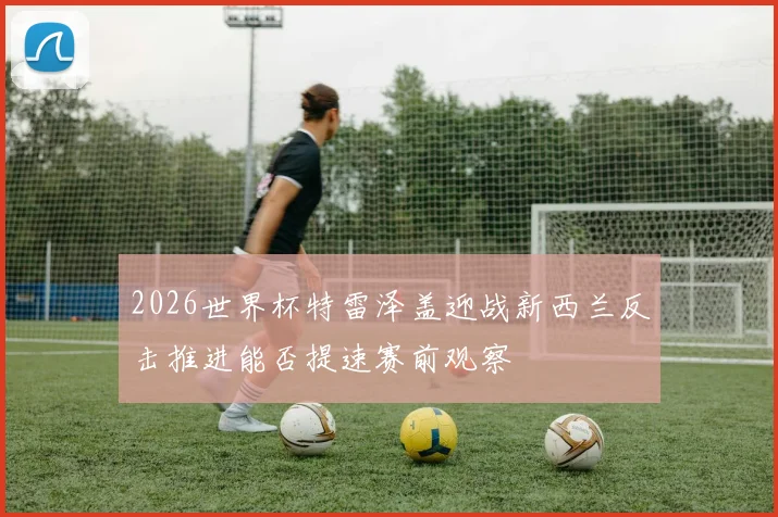 2026世界杯特雷泽盖迎战新西兰反击推进能否提速赛前观察