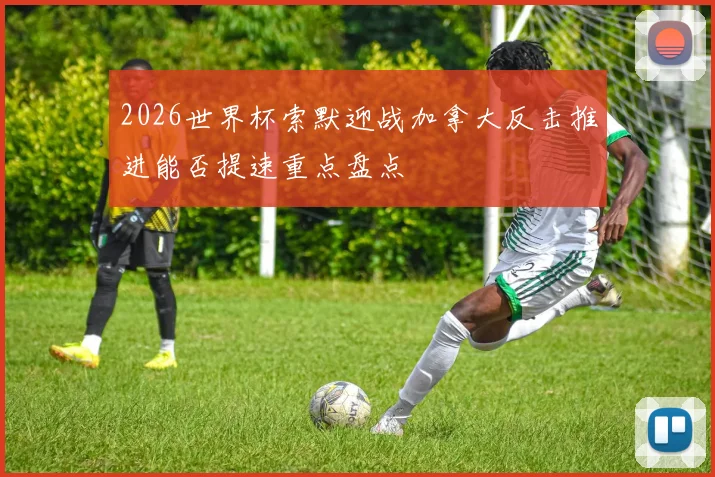 2026世界杯索默迎战加拿大反击推进能否提速重点盘点