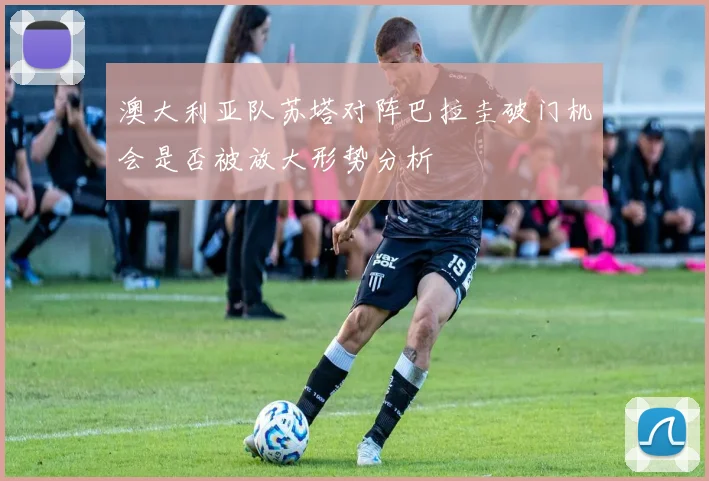 澳大利亚队苏塔对阵巴拉圭破门机会是否被放大形势分析