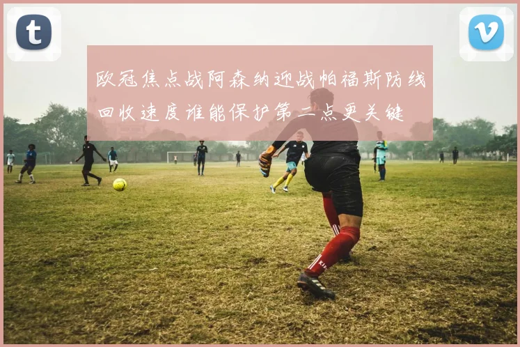 欧冠焦点战阿森纳迎战帕福斯防线回收速度谁能保护第二点更关键