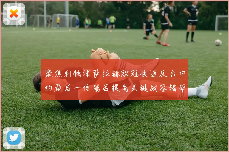 聚焦利物浦萨拉赫欧冠快速反击中的最后一传能否提高关键战容错率