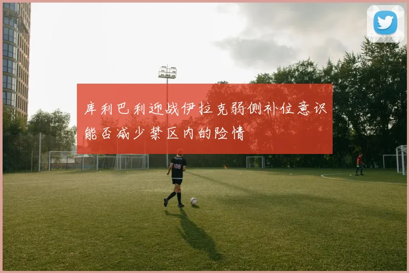 库利巴利迎战伊拉克弱侧补位意识能否减少禁区内的险情