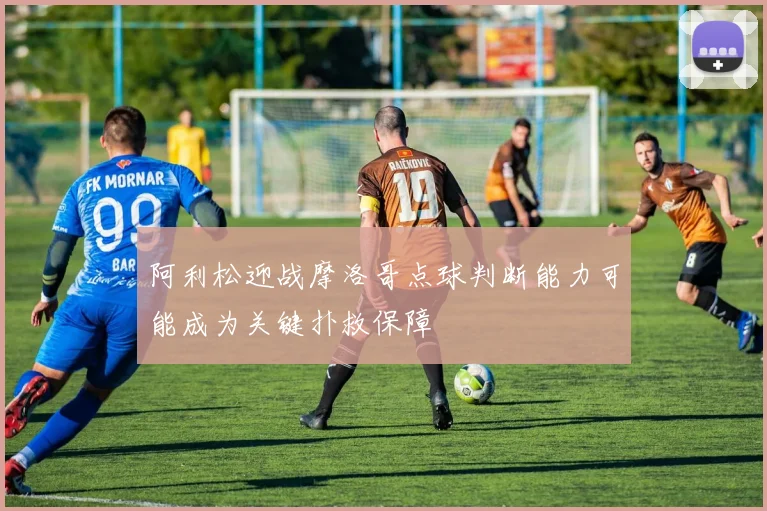 阿利松迎战摩洛哥点球判断能力可能成为关键扑救保障