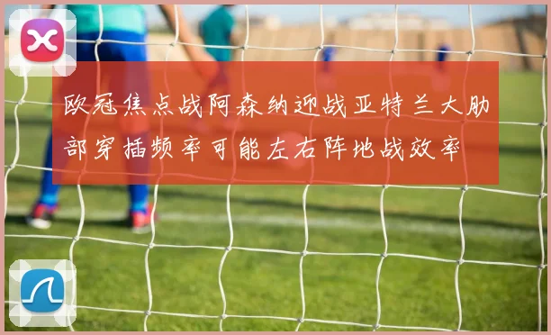 欧冠焦点战阿森纳迎战亚特兰大肋部穿插频率可能左右阵地战效率