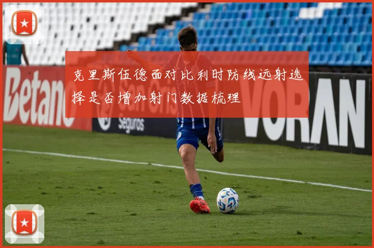 克里斯伍德面对比利时防线远射选择是否增加射门数据梳理