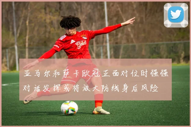 亚马尔和萨卡欧冠正面对位时强强对话发挥或将放大防线身后风险