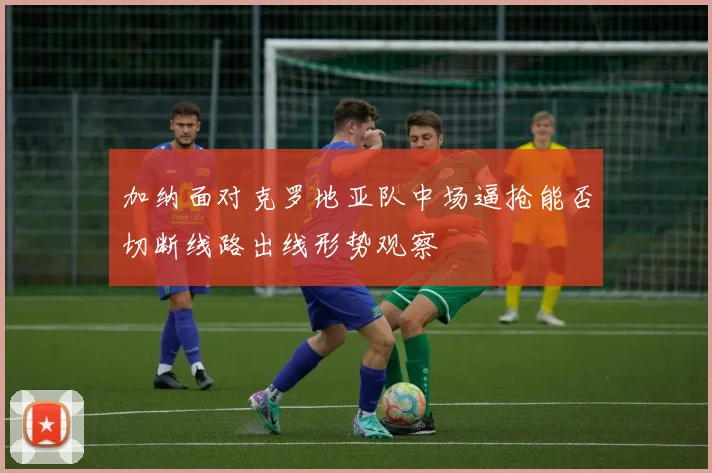 加纳面对克罗地亚队中场逼抢能否切断线路出线形势观察
