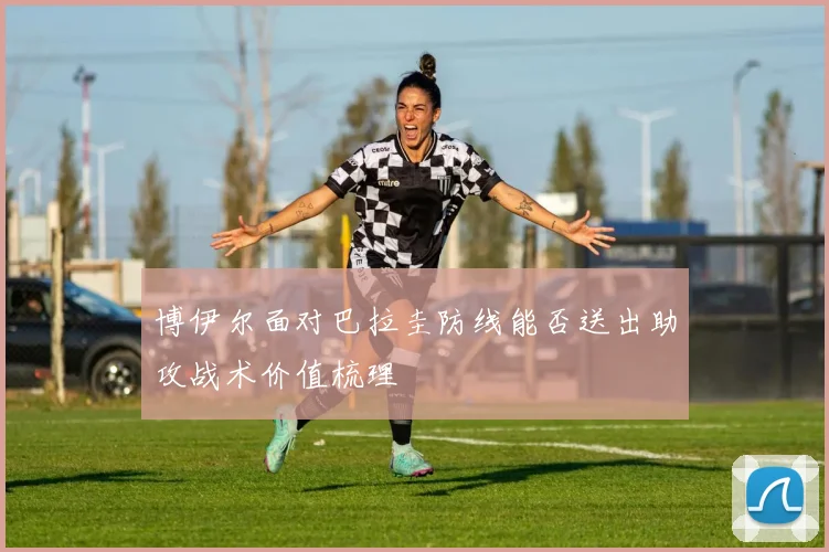 博伊尔面对巴拉圭防线能否送出助攻战术价值梳理
