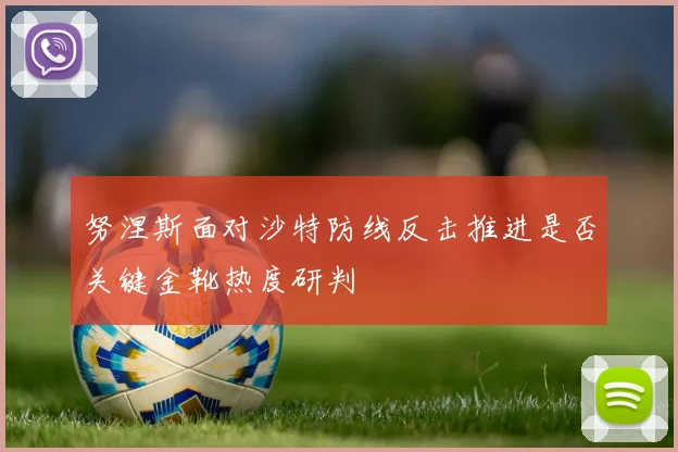 努涅斯面对沙特防线反击推进是否关键金靴热度研判