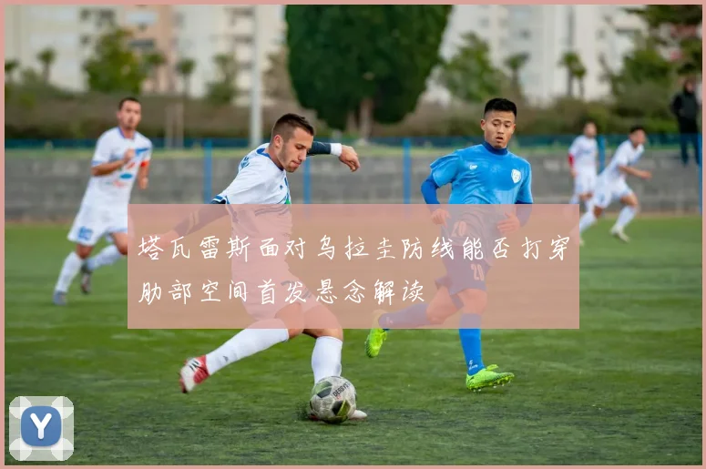 塔瓦雷斯面对乌拉圭防线能否打穿肋部空间首发悬念解读