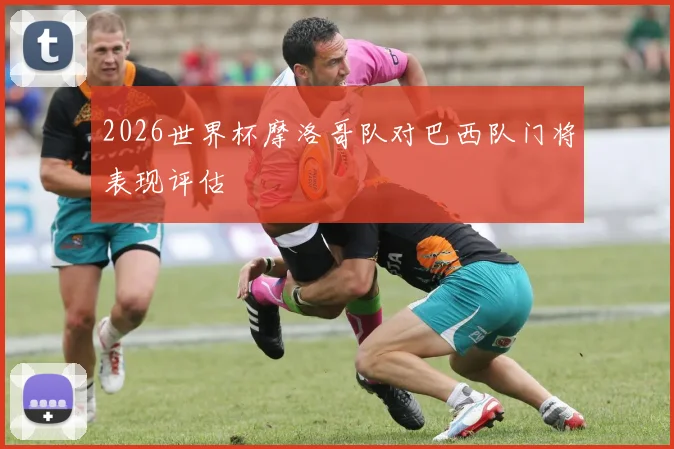 2026世界杯摩洛哥队对巴西队门将表现评估